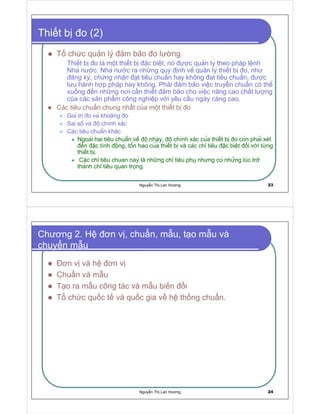 Nguy n Th Lan Hương 23
Thi t b o (2)
T ch c qu n lý m b o o lư ng
Thi t b o là m t thi t b c bi t, nó ư c qu n ly theo pháp l nh
Nha nư c. Nha nư c ra nh ng quy nh vê qu n ly thi t b o, như

' ¦ ©   y
,
£ ¡ ¨ ¦ © ¦ ¡ ¢ ¦
t tiêu chu n hay không t tiêu chu n, ư c
lưu hành h p pháp hay không. Ph i m b o vi c truy n chu n có thê
xu ng n nh ng nơi c n thi t m b o cho vi c nâng cao ch t lư ng
c a các s n ph m công nghi p v i yêu c u ngày càng cao.
Các tiêu chu n chung nh t c a m t thi t b o
Gia tr o va kho ng o
Sai sô và chính xác
Các tiêu chuân khác
Ngoai hai tiêu chuân vê nhay, chính xác cua thi t b o con phai xét
n ăc tính ông, tôn hao cua thi t b và các ch tiêu ăc biêt i v i t ng
thi t b .
Các ch tiêu chuan nay là nh ng ch tiêu ph nhưng co nhưng lúc tr
thanh ch tiêu quan trong.
Nguy n Th Lan Hương 24
Chương 2. H ơn v , chu n, m u, t o m u và
chuy n m u
ơn v và h ơn v
Chu n và m u
T o ra m u công tác và m u bi n i
T ch c qu c t và qu c gia v h th ng chu n.
 