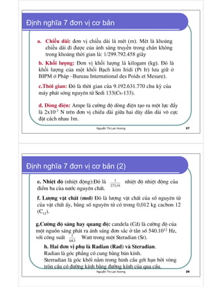 Nguy n Th Lan Hương 27
nh nghĩa 7 ơn v cơ b n
a. Chi u dài:
b. Kh i lư ng:
c.Thêi gian: §ã lµ thêi gian cña 9.192.631.770 chu kú cña
m¸y ph¸t sãng nguyªn tö Sedi 133(Cs-133).
d. Dßng ®iÖn: Ampe lµ c−êng ®é dßng ®iÖn t¹o ra mét lùc ®Èy
lµ 2x10-7 N trªn ®¬n vÞ chiÒu dµi gi÷a hai d©y dÉn dµi v« cùc
®Æt c¸ch nhau 1m.
Nguy n Th Lan Hương 28
nh nghĩa 7 ơn v cơ b n (2)
e. NhiÖt ®é (nhiÖt ®éng):§ã lµ nhiÖt ®é nhiÖt ®éng cña
®iÓm ba cña n−íc nguyªn chÊt.
1
273,16
g.C−êng ®é s¸ng hay quang ®é: candela (Cd) lµ c−êng ®é cña
mét nguån s¸ng ph¸t ra ¸nh s¸ng ®¬n s¾c ë tÇn sè 540.1012 Hz,
víi c«ng suÊt Watt trong mét Steradian (Sr).1
683
f. L−îng vËt chÊt (mol) §ã lµ l−îng vËt chÊt cña sè nguyªn tö
cña vËt chÊt Êy, b»ng sè nguyªn tö cã trong 0,012 kg cacbon 12
(C12).
h. Hai ®¬n vÞ phô lµ Radian (Rad) vµ Steradian.
Radian lµ gãc ph¼ng cã cung b»ng b¸n kÝnh.
Sterradian lµ gãc khèi n»m trong hinh cÇu gíi h¹n bëi vßng
trßn cÇu cã ®−êng kÝnh b»ng ®−êng kÝnh cña qua cÇu.
 