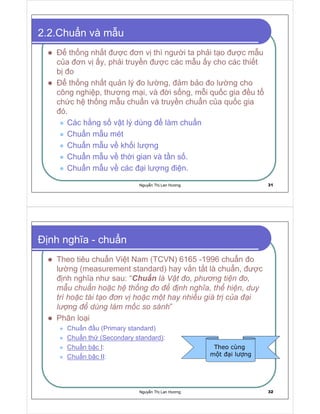 Nguy n Th Lan Hương 31
2.2.Chu n và m u
th ng nh t ư c ơn v thì ngư i ta ph i t o ư c m u
c a ơn v y, ph i truy n ư c các m u y cho các thi t
b o
th ng nh t qu n lý o lư ng, m b o o lư ng cho
công nghi p, thương m i, và i s ng, m i qu c gia u t
ch c h th ng m u chu n và truy n chu n c a qu c gia
ó.
Các h ng s v t lý dùng làm chu n
Chu n m u mét
Chu n m u v kh i lư ng
Chu n m u v th i gian và t n s .
Chu n m u v các i lư ng i n.
Nguy n Th Lan Hương 32
nh nghĩa - chu n
Theo tiêu chu n Vi t Nam (TCVN) 6165 -1996 chu n o
lư ng (measurement standard) hay v n t t là chu n, ư c
nh nghĩa như sau: “Chu n
 ) % © ¦     ¡ §  ¡   ¦ # 1     
¢ £
¨ § ¨ ¤  §  § § 1 ¦ § ¥      ¦  §  §   § £ a   ¦ § ¦ § # 1    ¨ ¨ y
¦ ¦  §  § ¦ ! # ¦    ¡  ( § §  §
¢ 
¦ § a y  § #  ¨  # ! ¦ ¦ §  a   #
  $    ¦ ¨     )
¢ ¢
¥ ¢  ¢ !  §
”
Phân lo i
Chu n u (Primary standard)
Chu n th (Secondary standard):
Chu n b c I:
Chu n b c II:
Theo cùng
m t i lư ng
 
