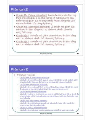 Nguy n Th Lan Hương 33
Phân lo i (2)
Chu n u (Primary standard): Là chu n ư c ch nh hay
th a nh n r ng rãi là có ch t lư ng v m t o lư ng cao
nh t và các giá tr c a nó ư c ch p nh n không d a vào
các chu n khác c a cùng i lư ng.
Chu n th (Secondary standard): Là chu n mà giá tr c a
nó ư c n nh b ng cách so sánh v i chu n u c a
cùng i lư ng.
Chu n b c I: là chu n mà giá tr c a nó ư c n nh b ng
cách so sánh v i chu n th c a cùng i lư ng.
Chu n b c I: là chu n mà giá tr c a nó ư c n nh b ng
cách so sánh v i chu n th c a cùng i lư ng.
Nguy n Th Lan Hương 34
Phân lo i (3)
Trên ph m vi qu c t
Chu n qu c t (International standard):
Là chu n ư c m t hi p nh qu c t công nh n làm cơ s n nh giá tr
cho các chu n khác c a i lư ng có liên quan trên ph m vi qu c t .
Chu n qu c gia (National Standard):
Là chu n ư c m t quy t nh có tính ch t qu c gia công nh n làm cơ s
n nh giá tr cho các chu n khác có liên quan trong m t nư c.
Chu n chính (Reference standard):
Là chu n thư ng có ch t lư ng cao nh t v m t o lư ng có th có m t a
phương ho c m t t ch c xác nh mà các phép o ó u ư c d n xu t
t chu n này.
Chu n công tác (Working standard):
Là chu n ư c dùng thư ng xuyên hi u chu n ho c ki m tra v t o,
phương ti n o ho c m u chu n.
Chu n so sánh (Transfer standard):
Là chu n ư c s d ng như là m t phương ti n so sánh các chu n.
 