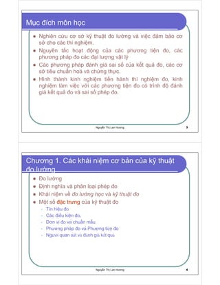 Nguy n Th Lan Hương 3
M c ích môn h c
Nghiên c u cơ s k thu t o lư ng và vi c m b o cơ
s cho các thí nghi m.
Nguyên t c ho t ng c a các phương ti n o, các
phương pháp o các i lư ng v t lý
Các phương pháp ánh giá sai s c a k t qu o, các cơ
s tiêu chu n hoá và ch ng th c.
Hình thành kinh nghi m ti n hành thí nghi m o, kinh
nghi m làm vi c v i các phương ti n o có trình ánh
giá k t qu o và sai s phép o.
Nguy n Th Lan Hương 4
Chương 1. Các khái ni m cơ b n c a k thu t
o lư ng
o lư ng
nh nghĩa và phân lo i phép o
Khái ni m v
       §  
và
¤ ¥ ¦ § ¨ © ¦  
M t s c trưng c a k thu t o
Tín hi u o
Các i u ki n o.
ơn v o va chu n m u
Phương pháp o va Phương ti n o
Ngư i quan s t v nh gi k t qu
 