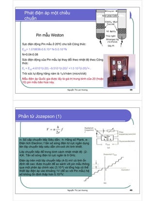 Nguy n Th Lan Hương 39
Phát i n áp m t chi u
chu n
Pin m u Weston
Sùc ®iÖn ®éng Pin mÉu ë 200C cho bëi C«ng thøc:
E20= 1.018636-0.6.10-4 N-5.0.10-5N
N=0.04-0.08
Søc ®iÖn ®éng cña Pin mÉu l¹i thay ®æi theo nhiÖt ®é theo C«ng
thøc:
Et = E20-4.610-5(t-20) –9.510-4(t-20)2 +1.0 10-5(t-20)3+..
Tr«i søc tù ®éng h»ng n¨m lµ 1µV/n¨m (microVolt)
MÉu ®Þªn ¸p Quèc gia ®−îc lÊy lµ gi¸ trÞ trung b×nh cña 20 (hoÆc
10) pin mÉu b·o hoµ nµy.
Dung d ch
i n phân CdSO4
Tinh th
h
Th y ngân
Dây Pt
Almangan Hg
(12,5%Cd)
Nguy n Th Lan Hương 40
Ph n t Jozepson (1)
h
V n f
e
=
n- Sè cÊp chuyÓn tiÕp Siªu dÉn; h- H»ng sè Plank, e-
§iÖn tÝch Electron; f tÇn sè sãng ®iÖn tõ cùc ng¾n dông
lªn líp chuyÓn tiÕp siªu dÉn ch×-oxit ch× tinh khiÕt.
Líp chuyÓn tiÕp ®Ó trong b×nh c¸ch nhiÖt nhiÖt ®é (2-
4)K. TÇn sè sãng ®iÖn tõ cùc ng¾n lµ 9 GHz.
§iÖn ¸p trªn mét líp chuyÓn tiÕp (4-5) mV cã tÝnh æn
®Þnh rÊt cao: ®−îc truyÒn ®Ó so s¸nh víi pin mÉu th«ng
qua mét ph©n ¸p chÝnh x¸c (3.10-8) vµ tæng hîp cã thÓ
thiÕt lËp ®iÖn ¸p vµo kho¶ng 1V (®Ó so víi Pin mÉu) hÖ
sè kh«ng æn ®Þnh thÊp h¬n 5.10-8V.
 