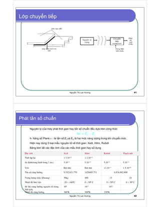 Nguy n Th Lan Hương 41
L p chuy n ti p
Nguy n Th Lan Hương 42
Æc tÝnh Xedi Hitro Rubidi Th¹ch anh
TÝnh lÆp l¹i ± 3.10-12 ± 2.10-12
æn ®Þnh(trung binh trong 1 sec) 5.10-12 5.10-13 5.10-12 5.10-12
Tr«i RÊt nhá RÊt nhá ±1.10-13 ± 5.10-10
TÇn sè céng h−ëng 9.192.631.770 1420405.751 6.834.682.608
Träng l−îng m¸y (khoang) 30kg 400 15 10
NhiÖt ®é lµm viÖc -20 ÷ +600C 0 ÷ 500 C 0 ÷ 500 C 0 ÷ 500 C
Sè lÇn céng h−ëng nguyªn tö trong
mét gi©y
106 1012 1012
NhiÖt ®é céng h−ëng 3600K 3000K 3300K
Phát t n s chu n
Nguyªn lý cña m¸y ph¸t thêi gian hay tÇn sè chuÈn ®Òu dùa trªn c«ng thøc:
h- h»ng sè Plank;ν - lµ tÇn sè;E1vµ E2 lµ hai møc n¨ng l−îng trong khi chuyÓn møc.
HiÖn nay dïng 3 lo¹i mÉu nguyªn tö vÒ thêi gian: Xedi, Hitro, Rubidi
B ng tãm t¾t c¸c ®Æc tÝnh cña c¸c mÉu thêi gian hay sö dông
  ¡
h E Eν = −
 