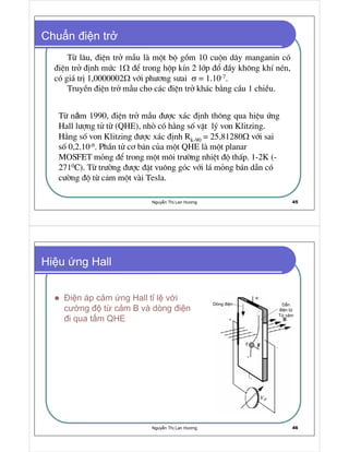 Nguy n Th Lan Hương 45
Chu n i n tr
Tõ l©u, ®iÖn trë mÉu lµ mét bé gåm 10 cuén d©y manganin cã
®iÖn trë ®Þnh møc 1Ω ®Ó trong hép kÝn 2 líp ®æ ®Çy kh«ng khÝ nÐn,
cã gi¸ trÞ 1,0000002Ω víi ph−¬ng s−ai σ = 1.10-7.
TruyÒn ®iÖn trë mÉu cho c¸c ®iÖn trë kh¸c b»ng cÇu 1 chiÒu.
Tõ năm 1990, ®iÖn trë mÉu ®−îc x¸c ®Þnh th«ng qua hiÖu øng
Hall l−îng tö tõ (QHE), nhß cã h»ng sè vËt lý von Klitzing.
H»ng sè von Klitzing ®−îc x¸c ®Þnh Rk-90 = 25,81280Ω víi sai
sè 0,2.10-6. PhÇn tö c¬ b n cña mét QHE lµ mét planar
MOSFET máng ®Ó trong mét m«i tr−êng nhiÖt ®é thÊp. 1-2K (-
2710C). Tõ tr−êng ®−îc ®Æt vu«ng gãc víi l¸ máng b¸n dÉn cã
c−êng ®é tõ c m mét vµi Tesla.
Nguy n Th Lan Hương 46
Hi u ng Hall
i n áp c m ng Hall t l v i
cư ng t c m B và dòng i n
i qua t m QHE
Dòng i n
T c m
D n
i n t
 