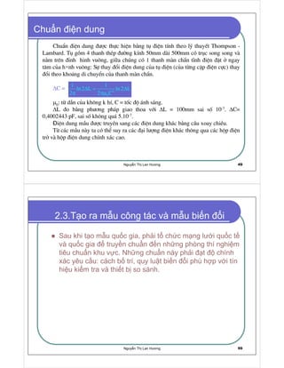 Nguy n Th Lan Hương 49
Chu n i n dung
ChuÈn ®iÖn dung ®−îc thùc hiÖn b»ng tô ®iÖn tÝnh theo lý thuyÕt Thompson -
Lambard. Tô gåm 4 thanh thÐp ®−êng kÝnh 50mm dµi 500mm cã trôc song song vµ
n»m trªn ®Ønh hinh vu«ng, gi a chóng cã 1 thanh mµn ch½n tÜnh ®iÖn ®Æt ë ngay
t©m cña h nh vu«ng: Sù thay ®æi ®iÖn dung cña tô ®iÖn (cña tõng cÆp ®iÖn cùc) thay
®æi theo kho ng di chuyÓn cña thanh mµn ch½n.
∆C =
µ0: tõ dÉn cña kh«ng k hÝ, C = tèc ®é ¸nh s¸ng.
∆L ®o b»ng ph−¬ng ph¸p giao thoa víi ∆L = 100mm sai sè 10-7. ∆C=
0,4002443 pF, sai sè kh«ng qu¸ 5.10-7.
iÖn dung mÉu ®−îc truyÒn sang c¸c ®iÖn dung kh¸c b»ng cÇu xoay chiÒu.
Tõ c¸c mÉu nµy ta cã thÓ suy ra c¸c ®¹i l−îng ®iÖn kh¸c th«ng qua c¸c hép ®iÖn
trë vµ hép ®iÖn dung chÝnh x¸c cao.
∆ = ∆
π πµ 2
0
1 1
ln2 L ln2 L
2 2 C
Nguy n Th Lan Hương 50
2.3.T o ra m u công tác và m u bi n i
Sau khi t o m u qu c gia, ph i t ch c m ng lư i qu c t
và qu c gia truy n chu n n nh ng phòng thí nghi m
tiêu chu n khu v c. Nh ng chu n này ph i t chính
xác yêu c u: cách b trí, quy lu t bi n i phù h p v i tín
hi u ki m tra và thi t b so sánh.
 