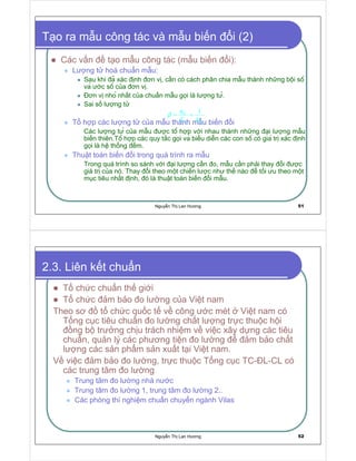 Nguy n Th Lan Hương 51
T o ra m u công tác và m u bi n i (2)
Các v n t o m u công tác (m u bi n i):
Lư ng t hoá chu n m u:
Sau khi a xác nh ơn v , c n có cách phân chia m u thành nh ng b i sô
va ư c sô c a ơn v .
ơn v nho nh t c a chu n m u g i là lư ng tư.
Sai s lư ng t
T h p các lư ng t c a m u thành m u bi n i
Các lư ng tư c a m u ư c tô h p v i nhau thành nh ng i lư ng m u
bi n thiên.Tô h p các quy t c g i va bi u di n các con sô có gia tr xác nh
g i là hê th ng m.
Thu t toán bi n i trong quá trình ra m u
Trong quá trình so sánh v i i lư ng c n o, m u c n ph i thay i ư c
giá tr c a nó. Thay i theo m t chi n lư c như th nào t i ưu theo m t
m c tiêu nh t nh, ó là thu t toán bi n i m u.
 
K
K K
q
X N
β = =
Nguy n Th Lan Hương 52
2.3. Liên k t chu n
T ch c chu n th gi i
T ch c m b o o lư ng c a Vi t nam
Theo sơ t ch c qu c t v công ư c mét Vi t nam có
T ng c c tiêu chu n o lư ng ch t lư ng tr c thu c h i
ng b trư ng ch u trách nhi m v vi c xây d ng các tiêu
chu n, qu n lý các phương ti n o lư ng m b o ch t
lư ng các s n ph m s n xu t t i Vi t nam.
V vi c m b o o lư ng, tr c thu c T ng c c TC- L-CL có
các trung tâm o lư ng
Trung tâm o lư ng nhà nư c
Trung tâm o lư ng 1, trung tâm o lư ng 2..
Các phòng thí nghi m chu n chuy n ngành Vilas
 