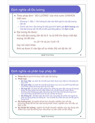 Nguy n Th Lan Hương 5
nh nghĩa v o lư ng
Theo pháp l nh “ O LƯ NG” c a nhà nư c CHXHCN
Vi t nam
Chương 1- i u 1: o lư ng là vi c xác nh giá tr c a i lư ng
c n o
Chính xác hơn: o lư ng là m t quá trình ánh giá nh lư ng c a
m t i lư ng c n o có k t qu b ng s so v i ơn v o
i lư ng o ư c:
V i m t i lư ng c n o là X ta có th tìm ư c m t i
lư ng ∆X cho
m.∆X X và (m-1)∆X =X
hay nói cách khác
Ánh x ư c X vào t p s t nhiên {N} v i o ∆X
Nguy n Th Lan Hương 6
nh nghĩa và phân lo i phép o
Phép o là quá trình th c hi n vi c o lư ng.
Phân lo i
o tr c ti p: Là cách o mà k t qu nh n ư c tr c ti p tư m t phép o
duy nh t
o gián ti p: Là cách o mà k t qu ư c suy ra tư sư ph i h p k t qu
c a nhi u phép o dùng cách o tr c ti p.
o h p bôŃ: Là cách o g n gi ng như phép o gián ti p nhưng sô lư ng
phép o theo phép o tr c ti p nhi u hơn va k t qu o nh n ư c
thư ng ph i thông qua gi i m t phương trình hay m t hê phương trình
mà các thông sô a bi t chính là các sô li u o ư c.
o th ng kê : ê m b o ô chính xác c a phép o nhi u khi ngư i ta
ph i sư d ng phép o th ng kê. T c là ph i o nhi u l n sau o l y gia tr
trung bình.
o lư ng h c: là ngành khoa h c chuyên nghiên c u vê các
phương pháp ê o các i lư ng khác nhau, nghiên c u vê m u va
ơn v o.
Ky thu t o lư ng: ngành ky thu t chuyên nghiên c u áp d ng các
thành t u c a o lư ng h c vào ph c v s n xu t va i s ng.
 