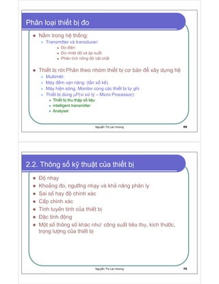 Nguy n Th Lan Hương 69
Phân lo i thi t b o
N m trong h th ng:
Transmitter và transducer:
o i n
o nhi t và áp su t
Phân tích n ng v t ch t
Thi t b r i:Phân theo nhóm thi t b cơ b n xây d ng h
Multimét:
Máy m v n năng: (t n s k )
Máy hi n sóng, Monitor cùng các thi t b t ghi
Thi t b dùng µP(vi x lý – Micro Processor):
Thi t b thu th p s li u
intelligent transmitter
Analyser
Nguy n Th Lan Hương 70
2.2. Thông s k thu t c a thi t b
§é nh¹y
Kho¶ng ®o, ng−ìng nh¹y vµ kh¶ n¨ng ph©n ly
Sai sè hay ®é chÝnh x¸c
CÊp chÝnh x¸c
TÝnh tuyÕn tÝnh cña thiÕt bÞ
§Æc tÝnh ®éng
Mét sè th«ng sè kh¸c nh−: c«ng suÊt tiªu thô, kÝch th−íc,
träng l−îng cña thiÕt bÞ
 