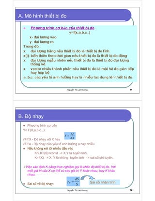 Nguy n Th Lan Hương 71
A. Mô hình thi t b o
Nguy n Th Lan Hương 72
B. nh y
Phương trinh cơ b n
Y= F(X,a,b,c...)
∂F/∂X - é nh¹y víi X hay
∂F/∂a - é nh¹y cña yÕu tè anh h−ëng a hay nhiÔu
NÕu kh«ng xÐt tíi nhiÔu ®Çu vµo
Khi K=(S)=const - X,Y lµ tuyÕn tÝnh.
K=f(X) - X, Y lµ kh«ng tuyÕn tÝnh -  sai sè phi tuyÕn.
ViÖc x¸c ®Þnh K b»ng thùc nghiÖm gäi lµ kh¾c ®é thiÕt bÞ ®o. Víi
mét gi¸ trÞ cña X cã thÓ cã c¸c gi¸ trÞ Y kh¸c nhau, hay K kh¸c
nhau.
Sai sè vÒ ®é nh¹y:
X
f
S
∆
∆
=
S
dS
S =γ Sai s nhân tính
 