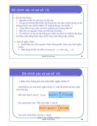 Nguy n Th Lan Hương 81
chính xác và sai s (3)
Sai sè hÖ thèng :
Nguyªn nh©n do chÕ t¹o vµ l¾p r¸p
Có gi¸ trÞ kh«ng ®æi (kh¾c ®é thang ®o, do hiÖu chØnh dông cô ®o
kh«ng chÝnh x¸c (chØnh ®iÓm 0 kh«ng ®óng), do nhiÔu…)
Thay ®æi cã quy luËt: do ¶nh h−ëng cña tr−êng ®iÖn tõ
NÕu t×m ra nguyªn nh©n cã thÓ lo¹i trõ ®−îc.
Cã thÓ t×m ra sai sè hÖ thèng khi kiÓm tra ®Þnh kú thiÕt bÞ ®o (lo¹i
trõ theo mét c«ng thøc hiÖu chØnh hay mét b¶ng hiÖu chØnh).
Sai sè ngÉu nhiªn :
XuÊt hiÖn do mét nguyªn nh©n kh«ng biÕt, theo quy luËt ngÉu
nhiªn.
NÕu t¨ng sè lÇn ®o ®Õn v« cïng (n → ∞) thì ∆Xng → 0.
Nguy n Th Lan Hương 82
+ §Æc tÝnh thèng kª cña mét biÕn ngÉu nhiªn X.
Gi¶ thiÕt ta cã mét biÕn ngÉu nhiªn X, mËt ®é ph©n bè x¸c suÊt
cña X lµ f(x)
M« men bËc k cña X : mk(x)
Kú väng to¸n häc : M« men bËc 1 cña X.
C¸c tÝnh chÊt E(X): E(λX) = λE(X)
E(X + Y) = E(X) + E(Y).
chính xác và sai s (4)
∫=
∞+
∞−
dxxfxxm k
k
∫==
∞+
∞−
dxxxfxmxE  
 