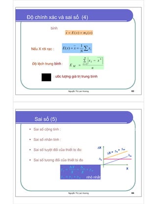 Nguy n Th Lan Hương 83
chính xác và sai s (4)
: −íc l−îng gi¸ trÞ trung bình∗
x
∑== ix
N
xxE
n
xx
E
n
i
i
M
∑ −
= =
∗
 
Gi¸ trÞ trung bình cña mét biÕn ngÉu nhiªn X chÝnh b»ng kú väng
to¸n häc cña nã.
NÕu X rêi r¹c :
¡
é lÖch trung bình :
¢
xmxEx ==
Nguy n Th Lan Hương 84
Sai sè céng tÝnh : ∆a kh«ng phô thuéc vµo gi¸ trÞ cña ®¹i l−îng ®o
(g©y ra do hiÖn t−îng trÔ, ma s¸t )
Sai sè nh©n tÝnh : ∆m tØ lÖ víi gi¸ trÞ ®o : ∆m = γmX (g©y ra do sù
thay ®æi ®é nh¹y cña thiÕt bÞ ®o)
Sai sè tuyÖt ®èi cña thiÕt bÞ ®o:
Sai sè tương ®èi cña thiÕt bÞ ®o
a
x m
x a m
X
X X
γ γ
γ γ γ
∆∆
= = +
= +
∆X = ∆a + ∆m = ∆a + γmX
Khi X=Xn nh nh t
Sai s (5)
∆∆∆∆X
∆∆∆∆X = ∆∆∆∆a
+ ∆∆∆∆m
∆∆∆∆m
∆∆∆∆a
X
 