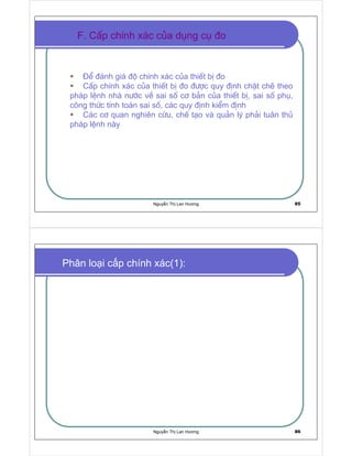 Nguy n Th Lan Hương 85
F. CÊp chÝnh x¸c cña dông cô ®o
§Ó ®¸nh gi¸ chÝnh x¸c cña thiÕt bÞ ®o
CÊp chÝnh x¸c cña thiÕt bÞ ®o ®−îc quy ®Þnh chÆt chÏ theo
ph¸p lÖnh nhµ n−íc vÒ sai sè c¬ b¶n cña thiÕt bÞ, sai sè phô,
c«ng thøc tÝnh to¸n sai sè, c¸c quy ®Þnh kiÓm ®Þnh
C¸c c¬ quan nghiªn cøu, chÕ t¹o vµ qu¶n lý ph¶i tu©n thñ
pháp l nh này
Nguy n Th Lan Hương 86
Phân lo i c p chính xác(1):
a) §èi víi nh÷ng thiÕt bÞ mµ tÝnh chÝnh x¸c ®−îc quy ®Þnh b»ng sai
sè tuyÖt ®èi cña nã. Ng−êi ta ph©n thµnh cÊp 0, cÊp 1, cÊp 2, cÊp3.
VD : §èi víi c¸c pin mÉu : Pin mÉu cÊp1, cÊp 2, cÊp 3. §é biÕn ®éng
cña pin mÉu cÊp 1 kh«ng qu¸ 50 µµµµV/1n¨m; cÊp 2  100 µµµµV/1n¨m; cÊp 3
 300 µµµµV/1n¨m. TÝnh theo gi¸ trÞ tuyÖt ®èi.
b) §èi víi thiÕt bÞ ®o mµ sai sè chñ yÕu lµ sai sè céng tÝnh th× cÊp
chÝnh x¸c cña thiÕt bÞ ®o ®−îc s¾p xÕp theo sai sè t−¬ng ®èi quy ®æi
tÝnh theo phÇn tr¨m kho¶ng ®o cña thiÕt bÞ ®o.
VD: γγγγn%≤≤≤≤ 1% cÊp chÝnh x¸c cña thiÕt bÞ ®o ®−îc xÕp vµo cÊp 1.
§èi víi dông cô ®o c¬ ®iÖn, sai sè chñ yÕu do ma s¸t trôc trô; sai
sè chñ yÕu là sai sè céng tÝnh, ng−êi ta ph©n thµnh 8 cÊp chÝnh x¸c
0.05; 0.1; 0.2; 0.5; 1; 1.5; 2.5; 4
 