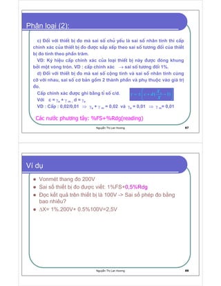 Nguy n Th Lan Hương 87
Phân lo i (2):
c) §èi víi thiÕt bÞ ®o mµ sai sè chñ yÕu lµ sai sè nhân tÝnh th× cÊp
chÝnh x¸c cña thiÕt bÞ ®o ®−îc s¾p xÕp theo sai sè t−¬ng ®èi c a thi t
b o tÝnh theo phÇn tr¨m.
VD: Ký hiÖu cÊp chÝnh x¸c cña lo¹i thiÕt bÞ nµy ®−îc ®ãng khung
bëi mét vßng trßn. VD : cÊp chÝnh x¸c →→→→ sai sè t−¬ng ®èi 1%.
d) §èi víi thiÕt bÞ ®o mµ sai sè céng tÝnh vµ sai sè nh©n tÝnh cïng
cì víi nhau, sai sè c¬ b¶n gåm 2 thµnh phÇn vµ phô thuéc vµo gi¸ trÞ
®o.
CÊp chÝnh x¸c ®−îc ghi b»ng tØ sè c/d.
Víi c = γγγγa + γγγγ m ; d = γγγγa
VD : CÊp : 0,02/0,01 ⇒⇒⇒⇒ γγγγa + γγγγ m = 0,02 vµ γγγγa = 0,01 ⇒⇒⇒⇒ γγγγ m= 0,01
nX
c d
X
γ
 
= ± + − 
 
Các nư c phương tây: %FS+%Rdg(reading)
Nguy n Th Lan Hương 88
Ví d
Vonmét thang o 200V
Sai s thi t b o ư c vi t: 1%FS+0,5%Rdg
c k t qu trên thi t b là 100V - Sai s phép o b ng
bao nhiêu?
∆X= 1%.200V+ 0.5%100V=2,5V
 