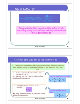 Nguy n Th Lan Hương 93
  ¡    
  ¡  
 
¢ £
¢ £ ¢ £ ¤ ¤ ¤ ¢ £
¢ £
¢ £ ¢ £ ¤ ¤ ¤ ¢ £
¢ £
N
N i
N N i
M
M N
M i
i
b p z
b p z p z p z
H p
a p p p p p p
a p p
=
=
−
− − −
= =
− − − −
− −
∏
∏
Tõ c¸c vÞ trÝ cña ®iÓm cùc (p) vµ ®iÓm kh«ng (z) trªn
mÆt ph¼ng p (hay s) cã thÓ nhËn biÕt ®−îc tÝnh chÊt cña
thi t b o/hÖ thèng o
c tính ng (4)
Nguy n Th Lan Hương 94
H. Tæn hao c«ng suÊt, ®iÖn trë vµo cña thiÕt bÞ ®o
ThiÕt bÞ ®o khi nèi vµo ®èi t−îng ®o, muèn cã ®¸p øng ph¶i thu
mét Ýt n¨ng l−îng tõ phÝa ®èi t−îng ®o ta gäi ®ã lµ tæn hao c«ng
suÊt.
Tr−êng hîp thi t b o m c nèi tiÕp víi t¶i:
T n hao: pa= RA.I2
RA: i n tr vào c a TB , RA: cµng nhá th×
sai sè do tæn hao cµng Ýt.
yc
t
A
t
a
ff
R
R
p
p
γγ ==
Yêu c u sai s phương pháp
Tr−êng hîp thi t b o m c // víi t¶i:
T n hao:
RV: i n tr vào c a TB , RV cµng l n th× sai
sè do tæn hao cµng Ýt.
¥
¦
§ ¨
©

=
Yêu c u sai s phương
pháp
 


  

γ≈γ
 