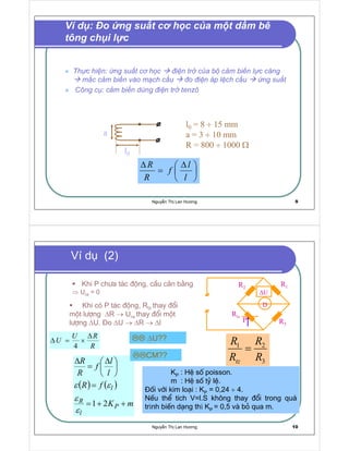 Nguy n Th Lan Hương 9
  ¡ ¢ £ ¡ ¤ ¥ ¦ § ¨ ¦ ©     £  ¡  £

¤ ¥ ¦    £  a !  £ # $ ! ¤ % ¦  ¢ £ £ ' ¦ ©
$ ( £ £ # $ ! ¤ % ¦ ) 0 1 $ 2 £ ¡ £ 3 

1

¤ ¥ ¦ 4 5  ¥ £ ¡ £ 3  ¨ ¦ ©    
6 7
¦ © £ 8 § £ # $ ! ¤ % ¦ 9 @ ¦ ©

¤ ¥ ¦     e ¦ B
7
C
C
÷
÷
÷ Ω





 ∆
=
∆
l
l
f
R
R
Ví d : o ng su t c h c c a m t d m bê
tông ch i l c
Nguy n Th Lan Hương 10
D
∆
E
F
G
H
I P
Q
RS
R
R
R
R
tz
=
Khi P ch−a t¸c ®éng, cÇu c©n b»ng
⇒ Ura = 0
Khi cã P t¸c ®éng, Rtz thay ®æi
mét l−îng ∆R → Ura thay ®æi mét
l−îng ∆U. o ∆U → ∆R → ∆l
KP : HÖ sè poisson.
m : HÖ sè tû lÖ.
èi víi kim lo¹i : KP = 0,24 ÷ 4.
NÕu thÓ tÝch V=l.S kh«ng thay ®æi trong qu¸
tr nh biÕn d¹ng th KP = 0,5 vµ bá qua m.
( ) ( )
mK
fR
l
l
f
R
R
P
l
R
l
++=
=





 ∆
=
∆
ε
ε
εε
Ví d (2)
CM??
R
RU
U
∆
×=∆ ∆U??
 