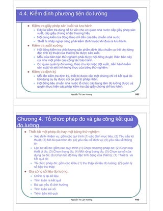 Nguy n Th Lan Hương 101
4.4. Ki m nh phương ti n o lư ng
Ki m tra gi y phép s n xu t và lưu hành
ây là ki m tra dùng tư v n cho cơ quan nhà nư c c p gi y phép s n
xu t, c p gi y ch ng nh n thương hi u
N i dung ki m tra úng theo ch d n c a tiêu chu n nhà nư c
Thi t b nh p ngo i cũng ph i ki m nh trư c khi ưa ra lưu hành.
Ki m tra xu t xư ng
H i ng ki m tra ch t lư ng s n ph m nh tiêu chu n c th cho t ng
c tính k thu t c a thi t b o ư c s n xu t.
M u c a biên b n th nghi m ph i ư c h i ng duy t. Biên b n này
coi như m t ph n c a công tác b o hành.
Cơ quan qu n lý o lư ng, theo chu kỳ ho c t xu t , ti n hành ki m tra
s n xu t và xét tính trung th c c a băng th nghi m.
Ki m tra nh kỳ
M i l n ki m tra nh kỳ, thi t b ư c c p m t ch ng ch và k t qu o
b i d ng c y ư c coi có giá tr pháp nhân.
H i ng tiêu chu n nhà nư c t ch c các trung tâm o lư ng ư c u
quy n th c hi n các phép ki m tra c p gi y ch ng ch lưu hành.
Nguy n Th Lan Hương 102
Chương 4. T ch c phép o và gia công k t qu
o lư ng
Thi t k m t phép o hay m t băng th nghi m
Xác nh nhi m v : g m các qui trình (1) xác nh m c tiêu; (2) Yêu c u k
thu t; (3) Mô t quá trình o; (4) yêu c u v d ch v ; (5) yêu c u v thông
tin
L p sơ o: g m các quyi trình (1) Ch n phương pháp o; (2) Ch n lo i
thi t b o; (3) Ch n thang o; (4) M r ng thang o; (5) Ch n sai s c a
d ng c o; (6) Ch n t c hay c tính ng c a thi t b ; (7) Thi t b và
k t qu o
T ch c phép o: g m các khâu (1) thu th p s li u o lư ng; (2) qu n lý
s li u thu th p
Gia công s li u o lư ng:
Ch nh lý l i s li u
Tính toán ra k t qu
Bù các y u t nh hư ng
Tính toán sai s
Trình bày k t qu
 