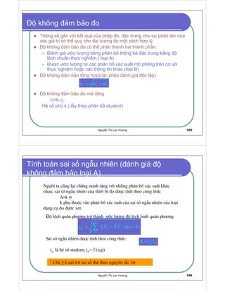 Nguy n Th Lan Hương 105
không m b o o
Thông s g n v i k t qu c a phép o, c trưng cho s phân tán c a
các giá tr có th quy cho i lư ng o m t cách h p lý.
không m b o o có th phân thành hai thành ph n:
ánh giá ư c lư ng b ng phân b th ng kê c trưng b ng
l ch chu n th c nghi m.( lo i A)
ư c ư c lư ng t các phân b xác su t mô ph ng trên cơ s
th c nghi m ho c các thông tin khác.(lo i B)
không m b o t ng h p(các phép ánh giá c l p)
không m b o o m r ng
U=k.
  
H s ph k ( l y theo phân b student)
¡ ¡
c A Bu u u= +
Nguy n Th Lan Hương 106
Tính toán sai s ng u nhiên ( ánh giá
không m b o lo i A)
Ng−êi ta còng l¹i chøng minh r»ng víi nh ng ph©n bè x¸c suÊt kh¸c
nhau, sai sè ngÉu nhiªn cña thiÕt bÞ ®o ®−îc tÝnh theo c«ng thøc
∆=k σ
k phô thuéc vµo ph©n bè x¸c suÊt cña sai sè ngÉu nhiªn cña lo¹i
dông cô ®o ®ù¬c xÐt.
é lÖch qu©n ph−¬ng trë thµnh -−íc l−îng ®é lÖch binh qu©n ph−¬ng
Sai sè ngÉu nhiªn ®−îc tÝnh theo c«ng thøc:
¢
£
n
iX
s X X n n= − −∑
st X
t s∆ =
tst lµ hÖ sè student ¤
I
σ
 