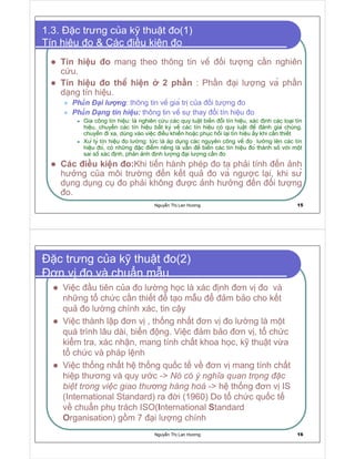 Nguy n Th Lan Hương 15
1.3. c trưng c a k thu t o(1)
Tín hi u o  Các i u ki n o
Tín hi u o mang theo thông tin vê i tư ng c n nghiên
c u.
Tín hi u o thê hi n 2 ph n : Ph n i lư ng va ph n
d ng tín hi u.
Ph  n i l ng: thông tin vê gia tr c a i tư ng o
Ph  n D ng tín hi u: thông tin vê sư thay i tín hi u o
Gia công tín hi u: là nghiên c u các quy lu t bi n i tín hi u, xác nh các lo i tín
hi u, chuy n các tín hi u b t ky vê các tín hi u có quy lu t ê ánh gia chúng,
chuy n i xa, dùng vào vi c i u khi n ho c ph c h i l i tín hi u y khi c n thi t
Xư ly tín hi u o lư ng: t c là áp d ng các nguyên công vê o lư ng lên các tín
hi u o, có nh ng c i m riêng là v n ê bi n các tín hi u o thành sô v i m t
sai sô xác nh, ph n nh nh lư ng i lư ng c n o
Các i u ki n o:Khi ti n hành phép o ta ph i tính n nh
hư ng c a môi trư ng n k t qu o va ngư c l i, khi sư
d ng d ng c o ph i không ư c nh hư ng n i tư ng
o.
Nguy n Th Lan Hương 16
c trưng c a k thu t o(2)
ơn v o và chu n m u
Vi c u tiên c a o lư ng h c là xác nh ơn v o và
nh ng t ch c c n thi t t o m u m b o cho k t
qu o lư ng chính xác, tin c y
Vi c thành l p ơn v , th ng nh t ơn v o lư ng là m t
quá trình lâu dài, bi n ng. Vi c m b o ơn v , t ch c
ki m tra, xác nh n, mang tính ch t khoa h c, k thu t v a
t ch c và pháp l nh
Vi c th ng nh t h th ng qu c t v ơn v mang tính ch t
hi p thương và quy ư c - ¡ ¢ ¢
   § £ a ¥ ¨ a  ¦ ¦      §
¨
# 1 ¦ ¦ ¦    ( # 1  # a  ¦ §  ¡   § )   §  !
- h th ng ơn v IS
(International Standard) ra i (1960) Do t ch c qu c t
v chu n ph trách ISO(International Standard
Organisation) g m 7 i lư ng chính
 