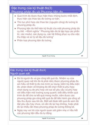 Nguy n Th Lan Hương 17
c trưng c a k thu t o(3)
Phương pháp o và Phương ti n o
Quá trình o ư c th c hi n theo nh ng bư c nh t nh,
th c hi n các thao tác o lư ng cơ b n.
Th t c ph i h p các thao tác (nguyên công) o lư ng là
phương pháp o.
Phương ti n o th hi n k thu t c a m t phương pháp o
c th . - nh nghĩa “ Phương ti n o là t p h p các ph n
t , các modul, các d ng c , các h th ng ph c v cho vi c
thu th p và x lý s li u o lư ng”
Phân lo i phương ti n o lư ng
Nguy n Th Lan Hương 18
c trưng c a k thu t o(4)
Ngư i quan sát
o là ngư i o va gia công k t qu o. Nhi m v c a
ngư i quan sát khi o là ph i n m ư c phương pháp o,
am hi u vê thi t b o mà mình sư d ng; ki m tra i u ki n
o; phán oán vê kho ng o ê ch n thi t b phu h p;
ch n d ng c o phu h p v i sai sô yêu c u va phu h p
v i i u ki n môi trư ng xung quanh; bi t i u khi n quá
trình o ê cho ra k t qu mong mu n; n m ư c các
phương pháp gia công k t qu o ê ti n hành gia công sô
li u thu ư c sau khi o. Bi t xét oán k t qu o xem a
t yêu c u hay chưa, có c n o l i hay không, ho c ph i
o l i nhi u l n theo phương pháp o lư ng th ng kê.
Ngày nay vai trò c a ngư i quan sát gi m nh vì h u h t
các phương ti n u o t ng
 