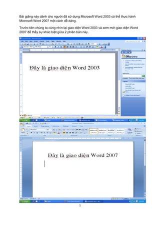 Bài giảng này dành cho người đã sử dụng Microsoft Word 2003 có thể thực hành
Microsoft Word 2007 một cách dễ dàng.

Trước tiên chúng ta cùng nhìn lại giao diện Word 2003 và xem mới giao diện Word
2007 để thấy sự khác biệt giữa 2 phiên bản này.




                                       1
 