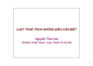 1
1
LUẬT THUẾ TNCN NHỮNG ĐIỀU CẦN BIẾTLUẬT THUẾ TNCN NHỮNG ĐIỀU CẦN BIẾT
Nguyễn Thái Liên
PHÒNG THUẾ TNCN - CỤC THUẾ TP HÀ NỘI
Nguyễn Thái Liên
PHÒNG THUẾ TNCN - CỤC THUẾ TP HÀ NỘI
 