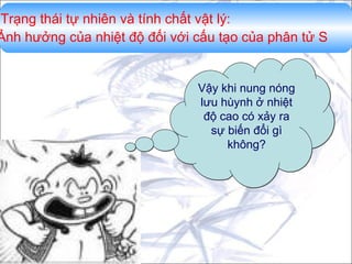 Trạng thái tự nhiên và tính chất vật lý:
Ảnh hưởng của nhiệt độ đối với cấu tạo của phân tử S

Vậy khi nung nóng
lưu hùynh ở nhiệt
độ cao có xảy ra
sự biến đổi gì
không?

 