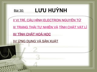 Bài 30:

LƯU HUỲNH

I/ VỊ TRÍ, CẤU HÌNH ELECTRON NGUYÊN TỬ
II/ TRẠNG THÁI TỰ NHIÊN VÀ TÍNH CHẤT VẬT LÍ
III/ TÍNH CHẤT HOÁ HỌC
IV/ ỨNG DỤNG VÀ SẢN XUẤT

 