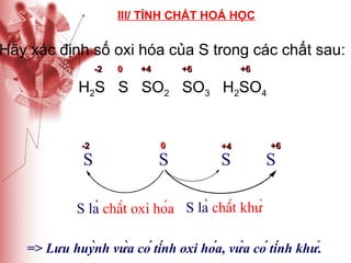 III/ TÍNH CHẤT HOÁ HỌC

Hãy xác định số oxi hóa của S trong các chất sau:
-2

0

+4

+6

+6

H2S S SO2 SO3 H2SO4

-2

S

0

S

+4

S

+6

S

S là chất oxi hóa S là chất khử
=> Lưu huỳnh vừa có tính oxi hóa, vừa có tính khử.

 
