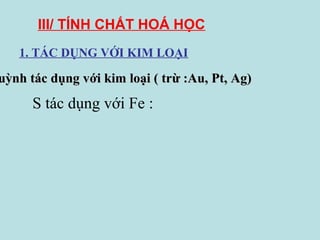 III/ TÍNH CHẤT HOÁ HỌC
1. TÁC DỤNG VỚI KIM LOẠI

uỳnh tác dụng với kim loại ( trừ :Au, Pt, Ag)

S tác dụng với Fe :

 