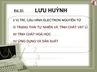Bài 30:

LƯU HUỲNH

I/ VỊ TRÍ, CẤU HÌNH ELECTRON NGUYÊN TỬ
II/ TRẠNG THÁI TỰ NHIÊN VÀ TÍNH CHẤT VẬT LÍ
III/ TÍNH CHẤT HOÁ HỌC
IV/ ỨNG DỤNG VÀ SẢN XUẤT

 