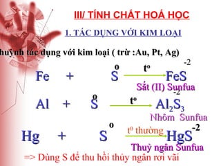 III/ TÍNH CHẤT HOÁ HỌC
1. TÁC DỤNG VỚI KIM LOẠI

huỳnh tác dụng với kim loại ( trừ :Au, Pt, Ag)

Fe

+

Al +

Hg

o

+

S
o

t

o

S

o

FeS

Sắt (II) Sunfua
-2

to

S

-2

Al2S3

Nhôm Sunfua
-2
t0 thường

HgS

Thuỷ ngân Sunfua
=> Dùng S để thu hồi thủy ngân rơi vãi

 