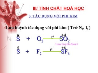 III/ TÍNH CHẤT HOÁ HỌC
3. TÁC DỤNG VỚI PHI KIM

Lưu huỳnh tác dụng với phi kim ( Trừ N2, I2 )
o

t

S + O2
0

S +

F2

0

+4

SO2

Lưu huỳnh đioxit

t

0

+6

SF6

 
