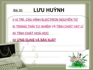 Bài 30:

LƯU HUỲNH

I/ VỊ TRÍ, CẤU HÌNH ELECTRON NGUYÊN TỬ
II/ TRẠNG THÁI TỰ NHIÊN VÀ TÍNH CHẤT VẬT LÍ
III/ TÍNH CHẤT HOÁ HỌC
IV/ ỨNG DỤNG VÀ SẢN XUẤT

 