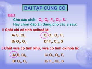 BÀI TẬP CỦNG CỐ
Bài1
Cho các chất : O3, O2, F2, Cl2, S.
Hãy chọn đáp án đúng cho các ý sau:
 Chất chỉ có tính oxihoá là:
A/ S, Cl2
C/ O3, O2, F2
B/ O3, O2

D/ F2, Cl2, S

 Chất vừa có tính khử, vừa có tính oxihoá là:
A/ S, Cl2

C/ O3, O2, F2

B/ O3, O2

D/ F2, Cl2, S

 