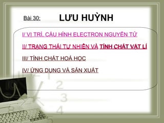 Bài 30:

LƯU HUỲNH

I/ VỊ TRÍ, CẤU HÌNH ELECTRON NGUYÊN TỬ
II/ TRẠNG THÁI TỰ NHIÊN VÀ TÍNH CHẤT VẬT LÍ
III/ TÍNH CHẤT HOÁ HỌC
IV/ ỨNG DỤNG VÀ SẢN XUẤT

 
