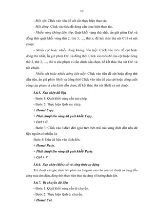 10
- Một cột: Click vào tiêu đề cột cần thực hiện thao tác.
- Một dòng: Click vào tiêu đề dòng cần thực hiện thao tác.
- Nhiều vùng không liên tiếp: Quét khối vùng thứ nhất, ấn giữ phím Ctrl và
đồng thời quét khối vùng thứ 2, thứ 3, …, thứ n, để kết thúc thả nút Ctrl và nút
chuột.
- Nhiều cột hoặc nhiều dòng không liên tiếp: Click vào tiêu đề cột hoặc
dòng thứ nhất, ấn giữ phím Ctrl và đồng thời Click vào tiêu đề của cột hoặc dòng
thứ 2, thứ 3, …, thứ n của phạm vi cần đánh dấu chọn, để kết thúc thả nút Ctrl và
nút chuột.
- Nhiều cột hoặc nhiều dòng liên tiếp: Click vào tiêu đề cột hoặc dòng thứ
đầu tiên, ấn giữ phím Shift và đồng thời Click vào tiêu đề của cột hoặc dòng cuối
cùng của phạm vi cần đánh dấu chọn, để kết thúc thả nút Shift và nút chuột.
5.6.5. Sao chép dữ liệu
- Bước 1: Quét khối vùng cần sao chép.
- Bước 2: Thực hiện lệnh sao chép.
+ Home/ Copy.
+ Phải chuột lên vùng đã quét khối/ Copy.
+ Ctrl + C.
- Bước 3: Click vào ô đích đến (góc trên bên trái của vùng đích đến nếu dữ
liệu nguồn có nhiều ô).
Bước 4: Dán dữ liệu vào đích đến.
+ Home/ Paste.
+ Phải chuột lên vùng đã quét khối/ Paste.
+ Ctrl + V.
5.6.6. Sao chép (điền) số và công thức tự động
Trỏ chuột vào góc dưới bên phải của ô nguồn sao cho con trỏ chuột có dạng dấu
cộng màu đen đậm, đồng thời thực hiện thao tác drag về hướng đích đến.
5.6.7. Di chuyển dữ liệu
- Bước 1: Quét khối vùng cần di chuyển.
- Bước 2: Thực hiện lệnh di chuyển.
+ Home/ Cut.
 