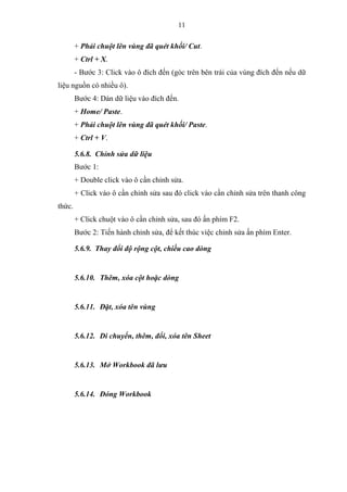 11
+ Phải chuột lên vùng đã quét khối/ Cut.
+ Ctrl + X.
- Bước 3: Click vào ô đích đến (góc trên bên trái của vùng đích đến nếu dữ
liệu nguồn có nhiều ô).
Bước 4: Dán dữ liệu vào đích đến.
+ Home/ Paste.
+ Phải chuột lên vùng đã quét khối/ Paste.
+ Ctrl + V.
5.6.8. Chỉnh sửa dữ liệu
Bước 1:
+ Double click vào ô cần chỉnh sửa.
+ Click vào ô cần chỉnh sửa sau đó click vào cần chỉnh sửa trên thanh công
thức.
+ Click chuột vào ô cần chỉnh sửa, sau đó ấn phím F2.
Bước 2: Tiến hành chỉnh sửa, để kết thúc việc chỉnh sửa ấn phím Enter.
5.6.9. Thay đổi độ rộng cột, chiều cao dòng
5.6.10. Thêm, xóa cột hoặc dòng
5.6.11. Đặt, xóa tên vùng
5.6.12. Di chuyển, thêm, đổi, xóa tên Sheet
5.6.13. Mở Workbook đã lưu
5.6.14. Đóng Workbook
 