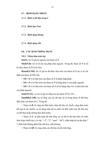 12
5.7. ĐỊNH DẠNG SHEET
5.7.1. Định vị dữ liệu trong ô
5.7.2. Định dạn Font
5.7.3. Định dạng khung
5.7.4. Định dạng nền
5.8. CÁC HÀM THÔNG DỤNG
5.8.1. Nhóm hàm toán học
Int(N): trả về giá trị nguyên của tham số N.
Mod(N;D): trả về số dư của phép chia nguyên. Trong đó, tham số N là số
bị chia; tham số D là số chia.
Round(N;ND): trả về giá trị đã được làm tròn của tham số N tại vị trí chỉ
định của tham số ND, nếu
+ ND > 0 vị trí làm tròn của tham số N là phần thập phân.
+ ND = 0 vị trí làm tròn của tham số N là hàng đơn vị của phần nguyên.
+ ND < 0 vị trí làm tròn của tham số N kể từ hàng chục trở về phía bên trái
của phần nguyên.
Sum(N1;N2;…): trả về giá trị tổng của các tham số N1; N2; …
SumIf(R;C;SR): trả về tổng của các dữ liệu số có trong tham số SR thỏa
điều kiện của tham số C. Trong đó
+ Tham số R: là vùng xét điều kiện, chứa dữ liệu số; chuỗi; công thức (cho
kết quả là số; chuỗi), và nó dùng mẩu để so sánh với điều kiện (các dữ liệu này
có thể thỏa hoặc không thỏa điều kiện).
+ Tham số C: là điều kiện để tính tổng, nó có thể là dữ liệu kiểu số; biểu
thức hoặc chuỗi tùy ý (ví dụ: “>2”, “2”, “nam”, “nữ”); chấp nhận ký tự đại diện ?
*; điều kiện không phân biệt chữ hoa, chữ thường.
+ Tham số SR: là vùng chứa các dữ liệu số cần tính tổng.
 