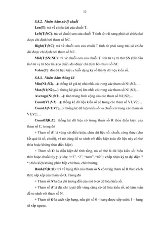 13
5.8.2. Nhóm hàm xử lý chuỗi
Len(T): trả về chiều dài của chuỗi T.
Left(T;NC): trả về chuỗi con của chuỗi T tính từ trái sang phải có chiều dài
được chỉ định bởi tham số NC.
Right(T;NC): trả về chuỗi con của chuỗi T tính từ phải sang trái có chiều
dài được chỉ định bởi tham số NC.
Mid(T;SN;NC): trả về chuỗi con của chuỗi T tính từ vị trí thứ SN (bắt đầu
tính từ vị trí bên trái) có chiều dài được chỉ định bởi tham số NC.
Value(T): đổi dữ liệu kiểu chuỗi dạng ký số thành dữ liệu kiểu số.
5.8.3. Nhóm hàm thông kê
Min(N1;N2;…): thống kê giá trị nhỏ nhất có trong các tham số N1;N2;…
Max(N1;N2;…): thống kê giá trị lớn nhất có trong các tham số N1;N2;…
Average(N1;N2;…): tính trung bình cộng của các tham số N1;N2;…
Count(V1;V2;…): thống kê dữ liệu kiểu số có trong các tham số V1;V2;…
CountA(V1;V2;…): thống kê dữ liệu kiểu số và chuỗi có trong các tham số
V1;V2;…
CountIf(R;C): thống kê dữ liệu có trong tham số R thỏa điều kiện của
tham số C, trong đó
+ Tham số R: là vùng xét điều kiện, chứa dữ liệu số; chuỗi; công thức (cho
kết quả là số; chuỗi), và nó dùng để so sánh với điều kiện (các dữ liệu này có thể
thỏa hoặc không thỏa điều kiện).
+ Tham số C: là điều kiện để tính tổng, nó có thể là dữ liệu kiểu số; biểu
thức hoặc chuỗi tùy ý (ví dụ: “>2”, “2”, “nam”, “nữ”); chấp nhận ký tự đại diện ?
*; điều kiện không phân biệt chữ hoa, chữ thường.
Rank(N;R;O): trả về hạng thứ của tham số N có trong tham số R theo cách
thức sắp xếp của tham số O. Trong đó
+ Tham số N là địa chỉ tương đối của mộ ô có dữ liệu kiểu số.
+ Tham số R là địa chỉ tuyệt đối vùng cũng có dữ liệu kiểu số, nó làm mẩu
để so sánh với tham số N.
+ Tham số O là cách xếp hạng, nếu ghi số 0 – hạng được xếp xuôi; 1 – hạng
sẽ xếp ngược.
 