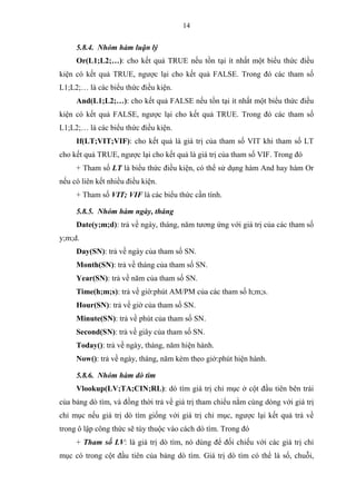 14
5.8.4. Nhóm hàm luận lý
Or(L1;L2;…): cho kết quả TRUE nếu tồn tại ít nhất một biểu thức điều
kiện có kết quả TRUE, ngược lại cho kết quả FALSE. Trong đó các tham số
L1;L2;… là các biểu thức điều kiện.
And(L1;L2;…): cho kết quả FALSE nếu tồn tại ít nhất một biểu thức điều
kiện có kết quả FALSE, ngược lại cho kết quả TRUE. Trong đó các tham số
L1;L2;… là các biểu thức điều kiện.
If(LT;VIT;VIF): cho kết quả là giá trị của tham số VIT khi tham số LT
cho kết quả TRUE, ngược lại cho kết quả là giá trị của tham số VIF. Trong đó
+ Tham số LT là biểu thức điều kiện, có thể sử dụng hàm And hay hàm Or
nếu có liên kết nhiều điều kiện.
+ Tham số VIT; VIF là các biểu thức cần tính.
5.8.5. Nhóm hàm ngày, tháng
Date(y;m;d): trả về ngày, tháng, năm tương ứng với giá trị của các tham số
y;m;d.
Day(SN): trả về ngày của tham số SN.
Month(SN): trả về tháng của tham số SN.
Year(SN): trả về năm của tham số SN.
Time(h;m;s): trả về giờ:phút AM/PM của các tham số h;m;s.
Hour(SN): trả về giờ của tham số SN.
Minute(SN): trả về phút của tham số SN.
Second(SN): trả về giây của tham số SN.
Today(): trả về ngày, tháng, năm hiện hành.
Now(): trả về ngày, tháng, năm kèm theo giờ:phút hiện hành.
5.8.6. Nhóm hàm dò tìm
Vlookup(LV;TA;CIN;RL): dò tìm giá trị chỉ mục ở cột đầu tiên bên trái
của bảng dò tìm, và đồng thời trả về giá trị tham chiếu nằm cùng dòng với giá trị
chỉ mục nếu giá trị dò tìm giống với giá trị chỉ mục, ngược lại kết quả trả về
trong ô lập công thức sẽ tùy thuộc vào cách dò tìm. Trong đó
+ Tham số LV: là giá trị dò tìm, nó dùng để đối chiếu với các giá trị chỉ
mục có trong cột đầu tiên của bảng dò tìm. Giá trị dò tìm có thể là số, chuỗi,
 
