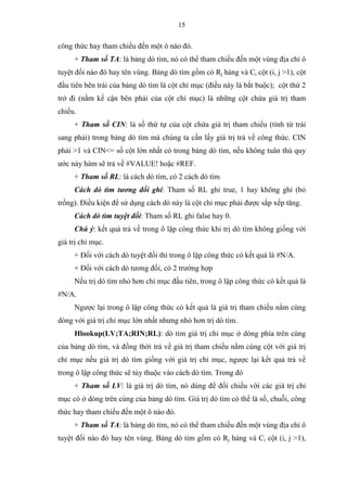 15
công thức hay tham chiếu đến một ô nào đó.
+ Tham số TA: là bảng dò tìm, nó có thể tham chiếu đến một vùng địa chỉ ô
tuyệt đối nào đó hay tên vùng. Bảng dò tìm gồm có Rj hàng và Ci cột (i, j >1), cột
đầu tiên bên trái của bảng dò tìm là cột chỉ mục (điều này là bắt buộc); cột thứ 2
trở đi (nằm kế cận bên phải của cột chỉ mục) là những cột chứa giá trị tham
chiếu.
+ Tham số CIN: là số thứ tự của cột chứa giá trị tham chiếu (tính từ trái
sang phải) trong bảng dò tìm mà chúng ta cần lấy giá trị trả về công thức. CIN
phải >1 và CIN<= số cột lớn nhất có trong bảng dò tìm, nếu không tuân thủ quy
ước này hàm sẽ trả về #VALUE! hoặc #REF.
+ Tham số RL: là cách dò tìm, có 2 cách dò tìm
Cách dò tìm tương đối ghi: Tham số RL ghi true, 1 hay không ghi (bỏ
trống). Điều kiện để sử dụng cách dò này là cột chỉ mục phải được sắp xếp tăng.
Cách dò tìm tuyệt đối: Tham số RL ghi false hay 0.
Chú ý: kết quả trả về trong ô lập công thức khi trị dò tìm không giống với
giá trị chỉ mục.
+ Đối với cách dò tuyệt đối thì trong ô lập công thức có kết quả là #N/A.
+ Đối với cách dò tương đối, có 2 trường hợp
Nếu trị dò tìm nhỏ hơn chỉ mục đầu tiên, trong ô lập công thức có kết quả là
#N/A.
Ngược lại trong ô lập công thức có kết quả là giá trị tham chiếu nằm cùng
dòng với giá trị chỉ mục lớn nhất nhưng nhỏ hơn trị dò tìm.
Hlookup(LV;TA;RIN;RL): dò tìm giá trị chỉ mục ở dòng phía trên cùng
của bảng dò tìm, và đồng thời trả về giá trị tham chiếu nằm cùng cột với giá trị
chỉ mục nếu giá trị dò tìm giống với giá trị chỉ mục, ngược lại kết quả trả về
trong ô lập công thức sẽ tùy thuộc vào cách dò tìm. Trong đó
+ Tham số LV: là giá trị dò tìm, nó dùng để đối chiếu với các giá trị chỉ
mục có ở dòng trên cùng của bảng dò tìm. Giá trị dò tìm có thể là số, chuỗi, công
thức hay tham chiếu đến một ô nào đó.
+ Tham số TA: là bảng dò tìm, nó có thể tham chiếu đến một vùng địa chỉ ô
tuyệt đối nào đó hay tên vùng. Bảng dò tìm gồm có Rj hàng và Ci cột (i, j >1),
 