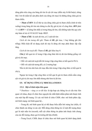 16
dòng phía trên cùng của bảng dò tìm là cột chỉ mục (điều này là bắt buộc); dòng
thứ 2 trở đi (nằm kế cận phía dưới của dòng chỉ mục) là những dòng chứa giá trị
tham chiếu.
+ Tham số RIN: là số thứ tự của dòng chứa giá trị tham chiếu (tính từ trên
xuống) trong bảng dò tìm mà chúng ta cần lấy giá trị trả về công thức. RIN phải
>1 và RIN<= số dòng lớn nhất có trong bảng dò tìm, nếu không tuân thủ quy ước
này hàm sẽ trả về #VALUE! hoặc #REF.
+ Tham số RL: là cách dò tìm, có 2 cách dò tìm
Cách dò tìm tương đối ghi: Tham số RL ghi true, 1 hay không ghi (bỏ
trống). Điều kiện để sử dụng cách dò này là dòng chỉ mục phải được sắp xếp
tăng.
Cách dò tìm tuyệt đối: Tham số RL ghi false hay 0.
Chú ý: kết quả trả về trong ô lập công thức khi trị dò tìm không giống với
giá trị chỉ mục.
+ Đối với cách dò tuyệt đối thì trong ô lập công thức có kết quả là #N/A.
+ Đối với cách dò tương đối, có 2 trường hợp
Nếu trị dò tìm nhỏ hơn chỉ mục đầu tiên trong ô lập công thức có kết quả là
#N/A.
Ngược lại trong ô lập công thức có kết quả là giá trị tham chiếu nằm cùng
cột với giá trị chỉ mục lớn nhất nhưng nhỏ hơn trị dò tìm.
5.9. SỬ DỤNG CÔNG CỤ MISCELLANEOUS
5.9.1. Một số khái niệm liên quan
* Database – vùng cơ sơ dữ liệu: là tập hợp các thông tin có cấu trúc liên
quan với nhau, được tổ chức theo nguyên tắc nhất định nhằm phản ánh thuộc tính
của một lớp đối tượng. Có các mô hình tổ chức CSDL như: mô hình phân cấp;
mô hình mạng; mô hình quan hệ...
- Trong đó, mô hình quan hệ có thể được biểu diễn bởi mảng hai chiều, tổ
chức thành các dòng và các cột. Mỗi dòng chứa thông tin về một đối tượng được
gọi là một mẩu tin (record), mỗi cột chứa thông tin phản ánh thuộc tính chung
của các đối tượng, được gọi là trường dữ liệu (field).
- Trong Excel, CSDL được tổ chức theo mô hình quan hệ dưới dạng danh
 