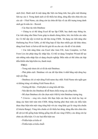 17
sách (list). Danh sách là một dạng đặc biệt của bảng tính, bao gồm một khoảng
liên tục các ô. Trong danh sách có tối thiểu hai dòng, dòng đầu tiên chứa tên của
các cột – Filed Name, các dòng còn lại chứa dữ liệu về các đối tượng trong danh
sách gọi là mẩu tin – Record.
- Các thao tác trên Database
+ Chúng ta có thể dùng Excel để tạo lập CSDL hay danh mục thông tin.
Các tính năng như Data Form giúp ta nhanh chóng thêm, bớt, tìm kiếm các mẩu
tin. Có thể sắp xếp và trích lọc dữ liệu trong CSDL. Sử dụng các tính năng như
Outlining hay Pivot Table, có thể tổng hợp số liệu theo nhiều góc độ khác nhau;
dùng Goal Seek và Solver để tìm lời giải tối ưu cho các vấn đề về tài chính.
+ Các tính năng khác của Excel như Auto Fill, Auto Complete, và Pick
From List cho phép tăng tốc nhập liệu. Có thể sử dụng Template Wizard để tạo
nên những mẩu nhập liệu có dạng chuyên nghiệp. Biểu mẩu có thể chứa các hộp
điều khiển như hộp kiểm tra, thanh trượt.
Chú ý:
- Trong một sheet chỉ có tối đa một Database.
- Phải phân cách Database với các dữ liệu khác ít nhất bằng một dòng hay
một cột rỗng.
- Database chỉ có một dòng Field name duy nhất. Field Name nên ngắn gọn
và không trùng với những Field Name đã có.
- Trường dữ liệu – Field phải có cùng kiểu dữ liệu.
- Nên đặt tên cho Database để dễ tham chiếu trong các công thức.
- Để chọn Database chỉ cần chọn một ô bất kỳ trên Database tương ứng.
* Criteria – vùng tiêu chuẩn: khi thực hiện các thao tác trích lọc hay sử
dụng các hàm tính toán trên CSDL thông thường phải thoả mãn các điều kiện
được thực hiện trên một vùng riêng biệt với các vùng khác gọi là vùng tiêu chuẩn
(Ciriteria Range). Vùng tiêu chuẩn có tối thiểu hai dòng; dòng đầu tiên chứa tiêu
đề cột (có thể giống hoặc không giống tiêu đề của vùng CSDL); các dòng còn lại
chứa các điều kiện. Có các loại điều kiện sau
- Ô điều kiện có kiểu số
- Ô điều kiện có kiểu chuỗi
 