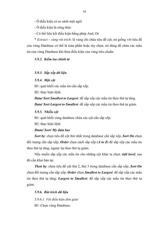 18
- Ô điều kiện có so sánh một ngôi
- Ô điều kiện là công thức
- Có thể liên kết điều kiện bằng phép And, Or
* Extract – vùng rút trích: là vùng chỉ chứa tiêu đề cột, nó giống với tiêu đề
của vùng Database có thể là toàn phần hoặc tùy chọn, nó dùng để chứa các mẩu
tin của vùng Database khi thỏa điều kiện của vùng tiêu chuẩn.
5.9.2. Kiểm tra chính tả
5.9.3. Sắp xếp dữ liệu
5.9.4. Một cột
B1: quét khối các mẩu tin cần sắp xếp.
B2: thực hiện lệnh.
Data/ Sort Smallest to Largest: để sắp xếp các mẩu tin theo thứ tự tăng.
Data/ Sort Largest to Smallest: để sắp xếp các mẩu tin theo thứ tự giảm.
5.9.5. Nhiều cột
B1: quét khối vùng database chứa các cột cần sắp xếp.
B2: thực hiện lệnh
Dtata/ Sort/ My data has
Sort by: chọn tiêu đề cột thứ nhất trong database cần sắp xếp, Sort On chọn
đối tượng cần sắp xếp; Order chọn cách sắp xếp (A to Z) để sắp xếp các mẩu tin
theo thứ tự tăng; ngược lại theo thứ tự giảm.
Nếu muốn sắp xếp các mẩu tin cho những cột khác ta chọn Add lavel, sau
đó cần khai báo tại
Then by: chọn tiêu đề cột thứ 2, thứ 3 trong database cần sắp xếp; Sort On
chọn đối tượng cần sắp xếp; Order chọn Smallest to Largest: để sắp xếp các mẩu
tin theo thứ tự tăng; Largest to Smallest: để sắp xếp các mẩu tin theo thứ tự
giảm.
5.9.6. Rút trích dữ liệu
5.9.6.1. Với điều kiện đơn giản
B1: Chọn vùng Database.
 