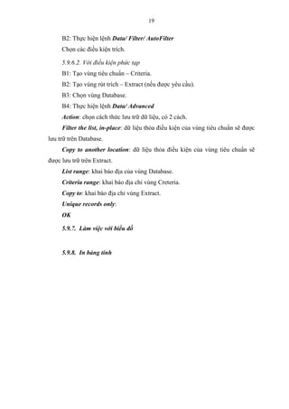 19
B2: Thực hiện lệnh Data/ Filter/ AutoFilter
Chọn các điều kiện trích.
5.9.6.2. Với điều kiện phức tạp
B1: Tạo vùng tiêu chuẩn – Criteria.
B2: Tạo vùng rút trích – Extract (nếu được yêu cầu).
B3: Chọn vùng Database.
B4: Thực hiện lệnh Data/ Advanced
Action: chọn cách thức lưu trữ dữ liệu, có 2 cách.
Filter the list, in-place: dữ liệu thỏa điều kiện của vùng tiêu chuẩn sẽ được
lưu trữ trên Database.
Copy to another location: dữ liệu thỏa điều kiện của vùng tiêu chuẩn sẽ
được lưu trữ trên Extract.
List range: khai báo địa của vùng Database.
Criteria range: khai báo địa chỉ vùng Creteria.
Copy to: khai báo địa chỉ vùng Extract.
Unique records only:
OK
5.9.7. Làm việc với biểu đồ
5.9.8. In bảng tính
 