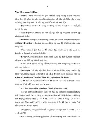 5
View, Developer, Add-Ins.
+ Home: Là nơi chứa các nút lệnh được sử dụng thường xuyên trong quá
trình làm việc như: cắt, dán, sao chép, định dạng dữ liệu, các kiểu mẩu có sẵn,
chèn hay xóa dòng hoặc cột, sắp xếp, tìm kiếm, rút trích dữ liệu,…
+ Insert: Chèn các loại đối tượng vào bảng tính như bảng biểu, vẽ sơ đồ, đồ
thị, các ký hiệu, …
+ Page Layout: Chứa các nút lệnh về việc hiển thị bảng tính và thiết lập
các thao tác in ấn.
+ Formulas: Dùng để đặt tên vùng (Name box); chèn công thức thông qua
nút Insert Function và là công cụ dùng kiểm tra kiểu dữ liệu trong các ô của
bảng tính.
+ Data: Các nút lệnh thao tác đối với dữ liệu bên trong và bên ngoài file
Excel, các danh sách, phân tích dữ liệu,…
+ Review: Các nút lệnh kiểm tra lỗi chính tả, hỗ trợ dịch từ, thêm chú thích
vào các ô, các thiết lập bảo vệ bảng tính.
+ View: Thiết lập các chế độ hiển thị của bảng tính như phóng to, thu nhỏ,
chia màn hình, …
+ Developer: Tab này mặc định được ẩn vì nó chỉ hữu dụng cho các lập
trình viên, những người có hiểu biết về VBA. Để mở nhóm này nhấn vào nút
Office/ Excel Options/ Popular/ Show Developer tab in the Ribbon.
+ Add-Ins: Tab này chỉ xuất hiện khi Microsoft Excel mở một tập tin có sử
dụng các tiện ích bổ sung, các hàm bổ sung,…
5.4.2. Các thành phần của tập tin (Book, Workbook, File)
- Mỗi tập tin trong Microsoft Excel 2010 có thể chứa một hoặc nhiều bảng
tính (Sheet), có tối đa 255 bảng và cũng là nơi dùng để xử lý dữ liệu. Mỗi bảng
tính được gọi là một Sheet (có tối đa 16.348 cột và 1.048.576 dòng). Khi mở một
tập tin mới, Microsoft Excel 2010 sẽ lấy tên tập tin là Book1.xlsx và con trỏ ô sẽ
nằm ở địa chỉ A1 của Sheet1.
+ Dòng (Row) còn gọi là tiêu đề dòng được ký hiệu theo số thứ tự 1, 2, 3,
…, 1.048.576.
+ Cột (Column) còn được gọi là tiêu đề cột được ký hiệu theo các chữ cái
 