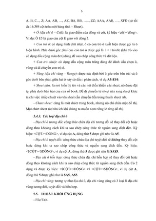 6
A, B, C..., Z; AA, AB, …, AZ, BA, BB, ….., ZZ; AAA, AAB, …, XFD (có tối
đa 16.384 cột trên một bảng tính – Sheet).
+ Ô (địa chỉ ô – Cell): là giao điểm của dòng và cột, ký hiệu <cột><dòng>.
Ví dụ: Ô E5 là giao của cột E giao với dòng 5.
+ Con trỏ ô: có dạng hình chữ nhật, ô có con trỏ ô xuất hiện được gọi là ô
hiện hành. Phía dưới góc phải của con trỏ ô được gọi là Fill Handle (khi trỏ vào
có dạng dấu cộng màu đen) dùng để sao chép công thức và dữ liệu.
+ Con trỏ chuột: có dạng dấu cộng màu trắng dùng để đánh dấu chọn ô,
vùng và di chuyển con trỏ ô.
+ Vùng (địa chỉ vùng – Range): được xác định bởi ô góc trên bên trái và ô
góc dưới bên phải, giữa hai ô này có dấu : phân cách, ví dụ A5:E10.
+ Sheet tabs: là nơi hiển thị tên và các nút điều khiển các sheet, nó được đặt
tại phía dưới bên trái của cửa sổ book. Để di chuyển từ sheet này sang sheet khác
ta chỉ việc nhấp chuột vào tên sheet cần chuyển đến trong thanh sheet tab.
- Chart sheet: cũng là một sheet trong book, nhưng nó chỉ chứa một đồ thị.
Một chart sheet rất hữu ích khi chúng ta muốn xem riêng lẻ từng đồ thị.
5.4.3. Các loại địa chỉ ô
- Địa chỉ ô tương đối: công thức chứa địa chỉ tương đối sẽ thay đổi cột hoặc
dòng theo khoảng cách khi ta sao chép công thức từ nguồn sang đích đến. Ký
hiệu: <CỘT><DÒNG>, ví dụ cột A, dòng thứ 5 được ghi như là A5.
- Địa chỉ ô tuyệt đối: công thức chứa địa chỉ tuyệt đối sẽ không thay đổi cột
hoặc dòng khi ta sao chép công thức từ nguồn sang đích đến. Ký hiệu:
<$CỘT><$DÒNG>, ví dụ cột A, dòng thứ 5 được ghi như là $A$5.
- Địa chỉ ô hỗn hợp: công thức chứa địa chỉ hỗn hợp sẽ thay đổi cột hoặc
dòng theo khoảng cách khi ta sao chép công thức từ nguồn sang đích đến. Có 2
dạng và được ký hiệu: <$CỘT><DÒNG> và <CỘT><$DÒNG>, ví dụ cột A,
dòng thứ 5 được ghi như là $A5, A$5.
- Địa chỉ vùng: tương tự như địa chỉ ô, địa chỉ vùng cũng có 3 loại là địa chỉ
vùng tương đối, tuyệt đối và hỗn hợp.
5.5. THOÁT KHỎI ỨNG DỤNG
- File/Exit.
 