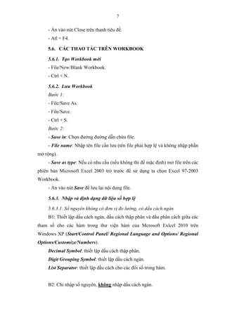 7
- Ấn vào nút Close trên thanh tiêu đề.
- Atl + F4.
5.6. CÁC THAO TÁC TRÊN WORKBOOK
5.6.1. Tạo Workbook mới
- File/New/Blank Workbook.
- Ctrl + N.
5.6.2. Lưu Workbook
Bước 1:
- File/Save As.
- File/Save.
- Ctrl + S.
Bước 2:
- Save in: Chọn đường đường dẫn chứa file.
- File name: Nhập tên file cần lưu (tên file phải hợp lệ và không nhập phần
mở rộng).
- Save as type: Nếu có nhu cầu (nếu không thì để mặc định) mở file trên các
phiên bản Microsoft Excel 2003 trở trước để sử dụng ta chọn Excel 97-2003
Workbook.
- Ấn vào nút Save để lưu lại nội dung file.
5.6.3. Nhập và định dạng dữ liệu số hợp lệ
5.6.3.1. Số nguyên không có đơn vị đo lường, có dấu cách ngàn
B1: Thiết lập dấu cách ngàn, dấu cách thập phân và dấu phân cách giữa các
tham số cho các hàm trong thư viện hàm của Mcrosoft Exlcel 2010 trên
Windows XP (Start/Control Panel/ Regional Language and Options/ Regional
Options/Customize/Numbers).
Decimal Symbol: thiết lập dấu cách thập phân.
Digit Grouping Symbol: thiết lập dấu cách ngàn.
List Separator: thiết lập dấu cách cho các đối số trong hàm.
B2: Chỉ nhập số nguyên, không nhập dấu cách ngàn.
 