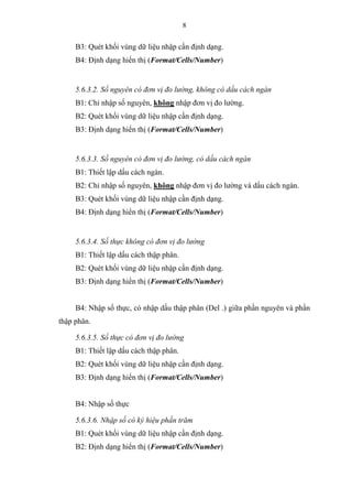 8
B3: Quét khối vùng dữ liệu nhập cần định dạng.
B4: Định dạng hiển thị (Format/Cells/Number)
5.6.3.2. Số nguyên có đơn vị đo lường, không có dấu cách ngàn
B1: Chỉ nhập số nguyên, không nhập đơn vị đo lường.
B2: Quét khối vùng dữ liệu nhập cần định dạng.
B3: Định dạng hiển thị (Format/Cells/Number)
5.6.3.3. Số nguyên có đơn vị đo lường, có dấu cách ngàn
B1: Thiết lập dấu cách ngàn.
B2: Chỉ nhập số nguyên, không nhập đơn vị đo lường và dấu cách ngàn.
B3: Quét khối vùng dữ liệu nhập cần định dạng.
B4: Định dạng hiển thị (Format/Cells/Number)
5.6.3.4. Số thực không có đơn vị đo lường
B1: Thiết lập dấu cách thập phân.
B2: Quét khối vùng dữ liệu nhập cần định dạng.
B3: Định dạng hiển thị (Format/Cells/Number)
B4: Nhập số thực, có nhập dấu thập phân (Del .) giữa phần nguyên và phần
thập phân.
5.6.3.5. Số thực có đơn vị đo lường
B1: Thiết lập dấu cách thập phân.
B2: Quét khối vùng dữ liệu nhập cần định dạng.
B3: Định dạng hiển thị (Format/Cells/Number)
B4: Nhập số thực
5.6.3.6. Nhập số có ký hiệu phần trăm
B1: Quét khối vùng dữ liệu nhập cần định dạng.
B2: Định dạng hiển thị (Format/Cells/Number)
 
