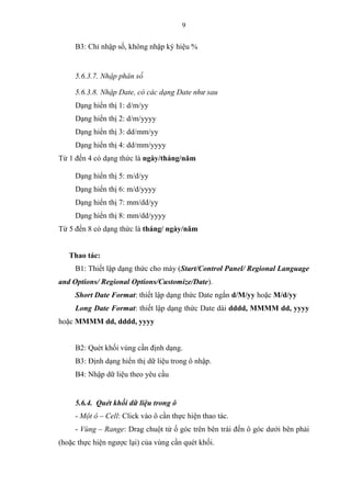 9
B3: Chỉ nhập số, không nhập ký hiệu %
5.6.3.7. Nhập phân số
5.6.3.8. Nhập Date, có các dạng Date như sau
Dạng hiển thị 1: d/m/yy
Dạng hiển thị 2: d/m/yyyy
Dạng hiển thị 3: dd/mm/yy
Dạng hiển thị 4: dd/mm/yyyy
Từ 1 đến 4 có dạng thức là ngày/tháng/năm
Dạng hiển thị 5: m/d/yy
Dạng hiển thị 6: m/d/yyyy
Dạng hiển thị 7: mm/dd/yy
Dạng hiển thị 8: mm/dd/yyyy
Từ 5 đến 8 có dạng thức là tháng/ ngày/năm
Thao tác:
B1: Thiết lập dạng thức cho máy (Start/Control Panel/ Regional Language
and Options/ Regional Options/Customize/Date).
Short Date Format: thiết lập dạng thức Date ngắn d/M/yy hoặc M/d/yy
Long Date Format: thiết lập dạng thức Date dài dddd, MMMM dd, yyyy
hoặc MMMM dd, dddd, yyyy
B2: Quét khối vùng cần định dạng.
B3: Định dạng hiển thị dữ liệu trong ô nhập.
B4: Nhập dữ liệu theo yêu cầu
5.6.4. Quét khối dữ liệu trong ô
- Một ô – Cell: Click vào ô cần thực hiện thao tác.
- Vùng – Range: Drag chuột từ ố góc trên bên trái đến ô góc dưới bên phải
(hoặc thực hiện ngược lại) của vùng cần quét khối.
 